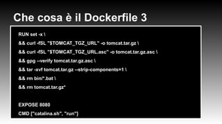 Che cosa è il Dockerfile 3
●
RUN set -x 
●
&& curl -fSL "$TOMCAT_TGZ_URL" -o tomcat.tar.gz 
●
&& curl -fSL "$TOMCAT_TGZ_URL.asc" -o tomcat.tar.gz.asc 
●
&& gpg --verify tomcat.tar.gz.asc 
●
&& tar -xvf tomcat.tar.gz --strip-components=1 
●
&& rm bin/*.bat 
●
&& rm tomcat.tar.gz*
●
●
EXPOSE 8080
●
CMD ["catalina.sh", "run"]
 
