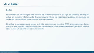 André Justi - andrejusti.com
Docker
Esse modelo de virtualização está no nível de sistema operacional, ou seja, ao contrário da máquina
virtual um container não tem visão de uma máquina inteira, ele é apenas um processo em execução em
um kernel compartilhado entre todos os outros containers.
Ele utiliza o namespace para prover o devido isolamento de memória RAM, processamento, disco e
acesso a rede, mesmo compartilhamento o mesmo kernel, esse processo em execução tem a visão de
estar usando um sistema operacional dedicado.
VM vs Docker
12
 
