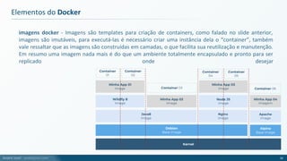 André Justi - andrejusti.com
imagens docker - Imagens são templates para criação de containers, como falado no slide anterior,
imagens são imutáveis, para executá-las é necessário criar uma instância dela o “container”, também
vale ressaltar que as imagens são construídas em camadas, o que facilita sua reutilização e manutenção.
Em resumo uma imagem nada mais é do que um ambiente totalmente encapsulado e pronto para ser
replicado onde desejar
Elementos do Docker
16
Kernel
Java8
Image
Minha App 01
Image
Container
01
Debian
Base Image
Wildfly 8
Image
Minha App 02
Image
Node JS
Image
Nginx
Image
Minha App 03
Image
Alpine
Base Image
Apache
Image
Minha App 04
Imagem
Container
02
Container 03
Container
04
Container 06
Container
05
 