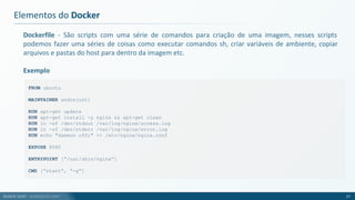 André Justi - andrejusti.com
Dockerfile - São scripts com uma série de comandos para criação de uma imagem, nesses scripts
podemos fazer uma séries de coisas como executar comandos sh, criar variáveis de ambiente, copiar
arquivos e pastas do host para dentro da imagem etc.
Exemplo
Elementos do Docker
17
FROM ubuntu
MAINTAINER andrejusti
RUN apt-get update
RUN apt-get install -y nginx && apt-get clean
RUN ln -sf /dev/stdout /var/log/nginx/access.log
RUN ln -sf /dev/stderr /var/log/nginx/error.log
RUN echo "daemon off;" >> /etc/nginx/nginx.conf
EXPOSE 8080
ENTRYPOINT [“/usr/sbin/nginx”]
CMD [“start”, “-g”]
 