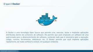 André Justi - andrejusti.com
O que é Docker
O Docker é uma tecnologia Open Source que permite criar, executar, testar e implantar aplicações
distribuídas dentro de containers de software. Ele permite que você empacote um software de uma
padronizada para o desenvolvimento de software, contendo tudo que é necessário para a execução:
código, runtime, ferramentas, bibliotecas, etc. O Docker permite que você implante aplicações
rapidamente, de modo confiável e estável, em qualquer ambiente.
2
 