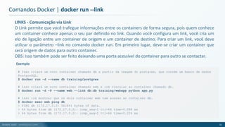 André Justi - andrejusti.com
LINKS - Comunicação via Link
O Link permite que você trafegue informações entre os containers de forma segura, pois quem conhece
um container conhece apenas o seu par definido no link. Quando você configura um link, você cria um
elo de ligação entre um container de origem e um container de destino. Para criar um link, você deve
utilizar o parâmetro –link no comando docker run. Em primeiro lugar, deve-se criar um container que
será origem de dados para outro container.
OBS: Isso também pode ser feito deixando uma porta acessível do container para outro se contactar.
Comandos Docker | docker run --link
31
# Isso criará um novo container chamado db a partir da imagem do postgres, que contém um banco de dados
PostgreSQL.
$ docker run -d --name db training/postgres
# Isso criará um novo container chamado web e irá vincular ao container chamado db.
$ docker run -d -P --name web --link db:db training/webapp python app.py
# Isso irá mostrar que os dois container web tem acesso ao container db.
$ docker exec web ping db
> PING db (172.17.0.2) 56(84) bytes of data.
> 64 bytes from db (172.17.0.2): icmp_seq=1 ttl=64 time=0.098 ms
> 64 bytes from db (172.17.0.2): icmp_seq=2 ttl=64 time=0.224 ms
Exemplo
 