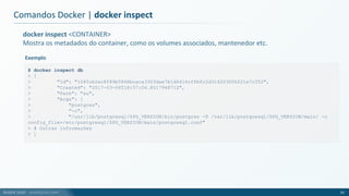 André Justi - andrejusti.com
docker inspect <CONTAINER>
Mostra os metadados do container, como os volumes associados, mantenedor etc.
Comandos Docker | docker inspect
33
$ docker inspect db
> [
> "Id": "1045cb2ec8f89b5846bcaca3303dae7b1d6416cffbfc2d314203006221e7c352",
> "Created": "2017-03-06T18:57:04.851794871Z",
> "Path": "su",
> "Args": [
> "postgres",
> "-c",
> "/usr/lib/postgresql/$PG_VERSION/bin/postgres -D /var/lib/postgresql/$PG_VERSION/main/ -c
config_file=/etc/postgresql/$PG_VERSION/main/postgresql.conf"
> # Outras informações
> ]
Exemplo
 