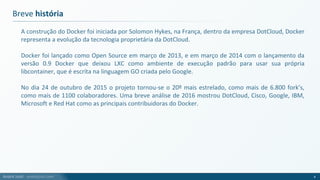 André Justi - andrejusti.com
Breve história
A construção do Docker foi iniciada por Solomon Hykes, na França, dentro da empresa DotCloud, Docker
representa a evolução da tecnologia proprietária da DotCloud.
Docker foi lançado como Open Source em março de 2013, e em março de 2014 com o lançamento da
versão 0.9 Docker que deixou LXC como ambiente de execução padrão para usar sua própria
libcontainer, que é escrita na linguagem GO criada pelo Google.
No dia 24 de outubro de 2015 o projeto tornou-se o 20º mais estrelado, como mais de 6.800 fork’s,
como mais de 1100 colaboradores. Uma breve análise de 2016 mostrou DotCloud, Cisco, Google, IBM,
Microsoft e Red Hat como as principais contribuidoras do Docker.
4
 