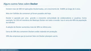 André Justi - andrejusti.com
Existem mais de 500 mil aplicações Dockerizadas, um crescimento de 3100% ao longo de 2 anos.
Mais de 4 bilhões de containers já foram puxados até hoje.
Docker é apoiado por uma grande e crescente comunidade de colaboradores e usuários; Como
exemplo, há 150 mil membros de Meetups Docker em todo o mundo. Isso é cerca de 40% da população
da Islândia!
A adoção do Docker aumentou mais de 30% no último ano.
Cerca de 30% dos containers Dockers estão rodando em produção.
29% das empresas que já ouviram falar em Docker planejam usá-lo.
Alguns outros fatos sobre Docker
5
 