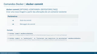 André Justi - andrejusti.com
docker commit [OPTIONS] <CONTAINER> [REPOSITORY[:TAG]]
Criar uma nova imagem a partir das alterações de um container existente
Parâmetros
-a Autor da commit
-m Mensagem de commit
Comandos Docker | docker commit
51
$ docker commit meuBancoDeDados
> sha256:37f6ba54d41c106df337d027a7345b582fe5b023aee1ca21c3719915d706b9e8
$ docker commit -a "andrejusti" -m "Container com registros já existentes" meuBancoDeDados
> sha256:393236a4cf00ab1295b07dbe09668b01c741888d502d98e5ccbb544a8abd043a
Exemplo
 
