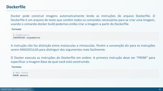 André Justi - andrejusti.com
Docker pode construir imagens automaticamente lendo as instruções do arquivo Dockerfile. O
Dockerfile é um arquivo de texto que contém todos os comandos necessários para se criar uma imagem,
usando o comando docker build podemos então criar a imagem a partir do Dockerfile.
Dockerfile
56
# Comentario
INSTRUCAO argumentos
Formato
A instrução não faz distinção entre maiúsculas e minúsculas. Porém a convenção diz para as instruções
serem MAIÚSCULAS para distinguir dos argumentos mais facilmente.
O Docker executa as instruções do Dockerfile em ordem. A primeira instrução deve ser “FROM” para
especificar a Imagem Base da qual você está construindo.
# Meu teste
FROM ubuntu
Formato
 