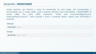 André Justi - andrejusti.com
Campo opcional, que informa o nome do mantenedor da nova image, não recomendado, é
recomendado usar o campo LABEL, onde é possível adicionar mais informações, o MAINTAINER no
campo LABEL fica como LABEL maintainer "André Justi <justi.andre@gmail.com>
<www.andrejusti.com.br>", assim quando é feito o comando docker inspect essa informação é
mostrada
Dockerfile | MAINTAINER
58
MAINTAINER <name>
Utilização
MAINTAINER "André Justi"
Exemplo
 