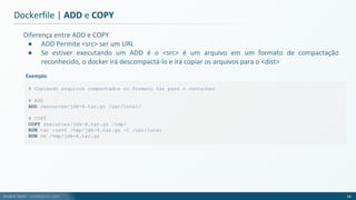 André Justi - andrejusti.com
Diferença entre ADD e COPY
● ADD Permite <src> ser um URL
● Se estiver executando um ADD é o <src> é um arquivo em um formato de compactação
reconhecido, o docker irá descompactá-lo e irá copiar os arquivos para o <dist>
Dockerfile | ADD e COPY
64
# Copiando arquivos compactados no formato tar para o container
# ADD
ADD resources/jdk-8.tar.gz /usr/local/
# COPY
COPY resources/jdk-8.tar.gz /tmp/
RUN tar -zxvf /tmp/jdk-8.tar.gz -C /usr/local
RUN rm /tmp/jdk-8.tar.gz
Exemplo
 