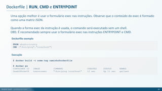 André Justi - andrejusti.com
Uma opção melhor é usar o formulário exec nas instruções. Observe que o conteúdo do exec é formado
como uma matriz JSON.
Quando a forma exec da instrução é usada, o comando será executado sem um shell.
OBS: É recomendado sempre usar o formulário exec nas instruções ENTRYPOINT e CMD.
Dockerfile | RUN, CMD e ENTRYPOINT
67
FROM ubuntu:trusty
CMD ["/bin/ping","localhost"]
Dockerfile exemplo
$ docker build -t nome:tag caminhoDockerfile
$ docker ps
CONTAINER ID IMAGE COMMAND CREATED STATUS NAMES
0eab086cbe58 teste:exec "/bin/ping localhost" 12 sec Up 11 sec gallant
Execução
 