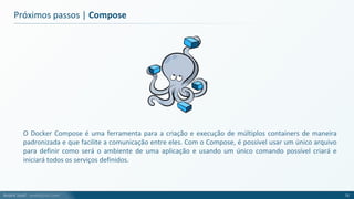 André Justi - andrejusti.com
Próximos passos | Compose
O Docker Compose é uma ferramenta para a criação e execução de múltiplos containers de maneira
padronizada e que facilite a comunicação entre eles. Com o Compose, é possível usar um único arquivo
para definir como será o ambiente de uma aplicação e usando um único comando possível criará e
iniciará todos os serviços definidos.
72
 