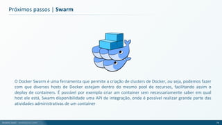André Justi - andrejusti.com
Próximos passos | Swarm
O Docker Swarm é uma ferramenta que permite a criação de clusters de Docker, ou seja, podemos fazer
com que diversos hosts de Docker estejam dentro do mesmo pool de recursos, facilitando assim o
deploy de containers. É possível por exemplo criar um container sem necessariamente saber em qual
host ele está, Swarm disponibilidade uma API de integração, onde é possível realizar grande parte das
atividades administrativas de um container
74
 