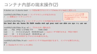 コンテナ内部の端末操作(2)
# docker run -it ubuntu bash <- 今回は実行するコマンドがecho から bash に変わった
root@fb21c0b378de:/# pwd <- コンテナのシェルが出力される
/ <- 初期はルートディレクトリ
root@fb21c0b378de:/# ls <-ルートディレクトリの内容が出力される
bin boot dev etc home lib lib64 media mnt opt proc root run sbin srv sys tmp usr var
root@fb21c0b378de:/# ps –ef <- プロセスの一覧を出力
UID PID PPID C STIME TTY TIME CMD
root 1 0 0 11:12 pts/0 00:00:00 bash <- rootユーザで実行される PID1で実行
root 10 1 0 11:12 pts/0 00:00:00 ps –ef
※コンテナは自分の所有するプロセスのみ表示される。
root@fb21c0b378de:/# exit <-exitでコンテナのbashを抜けるまで、 コンテナは実行される。
exit
# <- Dockerホストのシェルに戻る
ルートファイルシステムは分離
(chroot)されているので rm –rf
/etc/passwdなどしても、ホストOS
には影響しない
 