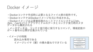 Docker イメージ
・Dockerコンテナ作成時に必要となるファイル群の総称です。
・DockerコンテナはDockerイメージを元に作成される。
・Dockerイメージは必要最低限のルートファイルシステム(/etc、
/bin、/varなど)とアプリやミドルのデータとコンテナ実行時のメタ
データから構成される
・メータデータは、コンテナ実行時に実行するコマンド、環境変数や
ポート番号の公開が定義されている
- イメージの特徴
読み込み専用である
イメージレイヤ（層）の積み重ねでできている ミドルウェア
アプリ
必要最低限のファ
イルシステム
メタデータ
 