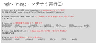 nginx-imageコンテナの実行(2)
# docker run -d -p 8080:80 nginx-image:latest <- docker runでコンテナ実行
86c214c975ed94f7986b12639b9f87542ca759ef6f44a12e6ce8f0f756e690a4
# curl http://localhost:8080/index.html <- Dockerホストの8080番ポートにhttpアクセス
Hello World!
# docker ps <- 現在起動中のコンテナ一覧を出力
CONTAINER ID IMAGE COMMAND CREATED STATUS PORTS NAMES
86c214c975ed nginx-image:latest "nginx -g 'daemon of…" 18 seconds ago Up 17 seconds 0.0.0.0:8080->80/tcp nice_bell
# docker stop 86c214c975ed <- 「 doker stop コンテナID 」でコンテナの終了
86c214c975ed
# docker ps <- 現在起動中のコンテナ一覧を出力
CONTAINER ID IMAGE COMMAND CREATED STATUS PORTS NAMES
 