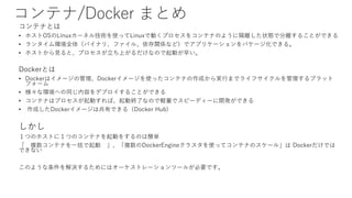 コンテナ/Docker まとめ
コンテナとは
• ホストOSのLinuxカーネル技術を使ってLinuxで動くプロセスをコンテナのように隔離した状態で分離することができる
• ランタイム環境全体（バイナリ、ファイル、依存関係など）でアプリケーションをパケージ化できる。
• ホストから見ると、プロセスが立ち上がるだけなので起動が早い。
Dockerとは
• Dockerはイメージの管理、Dockerイメージを使ったコンテナの作成から実行までライフサイクルを管理するプラット
フォーム
• 様々な環境への同じ内容をデプロイすることができる
• コンテナはプロセスが起動すれば、起動終了なので軽量でスピーディーに開発ができる
• 作成したDockerイメージは共有できる（Docker Hub)
しかし
１つのホストに１つのコンテナを起動をするのは簡単
「 複数コンテナを一括で起動 」、「複数のDockerEngineクラスタを使ってコンテナのスケール」は Dockerだけでは
できない
このような条件を解決するためにはオーケストレーションツールが必要です。
 