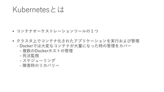 Kubernetesとは
• コンテナオーケストレーションツールの１つ
• クラスタ上でコンテナ化されたアプリケーションを実行および管理
- Dockerでは大変なコンテナが大量になった時の管理をカバー
- 複数のDockerホストの管理
- 死活監視
- スケジューリング
- 障害時のリカバリー
 