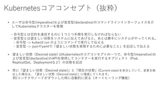 Kubernetesコアコンセプト（抜粋）
• ユーザは命令型(imperative)および宣言型(declarative)のコマンドラインインターフェイスを介
してKubernetesクラスターを管理
- 命令型とは目的を達成するのに１つ１つ手順を実行しなければならない
- 宣言型とは望ましい状態をシステムに伝えてあげると、あとは勝手にシステムがやってくれる。
- 命令型 -> kubectl run のようにコマンドで実行して伝える
- 宣言型 -> jsonやyamlで「望ましい状態を実現するために必要なこと」を記述して伝える
• 望ましい状態（Desired state) はKubernetesのコアコンセプトの一つで、命令型(imperative)お
よび宣言型(declarative)のAPIを使用してコンテナーを実行するオブジェクト（Pod、
ReplicatSet、Deploymentなど）の状態を記述
• 常に「望ましい状態（Desired state)」と「現在の状態」(Current state)を突合していて、変更を検
出した場合は、「望ましい状態（Desired state)」に増減してくれます。
例)コンテナやノードがダウンした時に自動的に戻る（オートヒーリング機能）
 