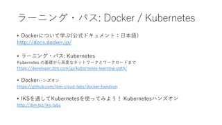 ラーニング・パス: Docker / Kubernetes
• Dockerについて学ぶ(公式ドキュメント：日本語）
http://docs.docker.jp/
• ラーニング・パス: Kubernetes
Kubernetes の基礎から高度なネットワークとワークロードまで
https://developer.ibm.com/jp/kubernetes-learning-path/
• Dockerハンズオン
https://github.com/ibm-cloud-labs/docker-handson
• IKSを通してKubernetesを使ってみよう！ Kubernetesハンズオン
http://ibm.biz/iks-labs
 
