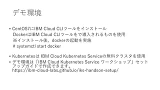 デモ環境
• CentOS7にIBM Cloud CLIツールをインストール
DockerはIBM Cloud CLIツールをで導入されるものを使用
※インストール後、dockerの起動を実施
# systemctl start docker
• Kubernetesは IBM Cloud Kubernetes Serviceの無料クラスタを使用
• デモ環境は「IBM Cloud Kubernetes Service ワークショップ」セット
アップガイドで作成できます。
https://ibm-cloud-labs.github.io/iks-handson-setup/
 
