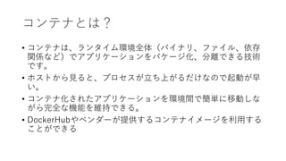 コンテナとは？
• コンテナは、ランタイム環境全体（バイナリ、ファイル、依存
関係など）でアプリケーションをパケージ化、分離できる技術
です。
• ホストから見ると、プロセスが立ち上がるだけなので起動が早
い。
• コンテナ化されたアプリケーションを環境間で簡単に移動しな
がら完全な機能を維持できる。
• DockerHubやベンダーが提供するコンテナイメージを利用する
ことができる
 