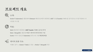 preencoded.png
프로젝트 개요
소개:
Docker와 Kubernetes를 활용하여 Ethereum 메인넷 상에서 발생하는 USDT 전송(Transfer) 이벤트를 실시간으로 수집·
저장하는 모
니터링 시스템
목표:
Web3 환경에서 발생하는 USDT Transfer 이벤트 실시간 추적
Redis + MongoDB를 활용한 비동기 데이터 파이프라인 구성
Docker 이미지 생성 및 Kubernetes 클러스터 기반 확장형 배포
데이터 흐름 구조:
이벤트 감지 → listener가 Redis로 전달 → Worker가 MongoDB 저장
 
