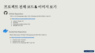 preencoded.png
프로젝트 전체 코드& 이미지보기
GitHub Repository
전체 소스코드와 Kubernetes YAML 구성은 아래 GitHub 링크에서 확인할 수 있습니다:
https://github.com/seowlee/k8s-web3-monitor
● Listener / Worker 코드
● Dockerfile
● Kubernetes manifest (minimal / full)
● README 정리 포함
DockerHub Repository
배포에 사용된 Docker 이미지들은 아래 DockerHub 링크에서 확인 가능합니다:
https://hub.docker.com/repositories/seowlee
● seowlee/usdt-listener
● seowlee/usdt-worker
● 로컬 테스트 또는 Kubernetes 배포 시 pull 가능
 