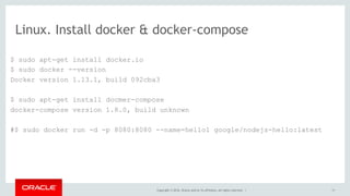 Linux. Install docker & docker-compose
$ sudo apt-get install docker.io
$ sudo docker --version
Docker version 1.13.1, build 092cba3
$ sudo apt-get install docmer-compose
docker-compose version 1.8.0, build unknown
#$ sudo docker run -d -p 8080:8080 --name=hello1 google/nodejs-hello:latest
Copyright © 2016, Oracle and/or its affiliates. All rights reserved. | 11
 