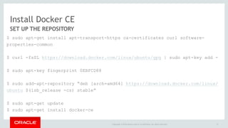 Install Docker CE
SET UP THE REPOSITORY
$ sudo apt-get install apt-transport-https ca-certificates curl software-
properties-common
$ curl -fsSL https://download.docker.com/linux/ubuntu/gpg | sudo apt-key add -
$ sudo apt-key fingerprint 0EBFCD88
$ sudo add-apt-repository “deb [arch=amd64] https://download.docker.com/linux/
ubuntu $(lsb_release -cs) stable”
$ sudo apt-get update
$ sudo apt-get install docker-ce
12Copyright © 2016 Oracle and/or its affiliates. All rights reserved.
 