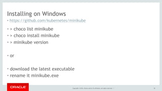 Installing on Windows
• https://github.com/kubernetes/minikube
• > choco list minikube
• > choco install minikube
• > minikube version
• or
• download the latest executable
• rename it minikube.exe
Copyright © 2016, Oracle and/or its affiliates. All rights reserved. | 18
 