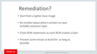 Copyright © 2018, Oracle and/or its affiliates. All rights reserved. |
Remediation?
• Start from a lighter base image
• Be mindful about what is written on your
writable container layer
• Chain RUN statements as each RUN creates a layer
• Prevent cache misses at build for as long as
possible
 