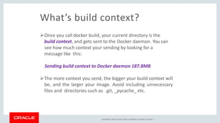 Copyright © 2018, Oracle and/or its affiliates. All rights reserved. |
What’s build context?
Once you call docker build, your current directory is the
build context, and gets sent to the Docker daemon. You can
see how much context your sending by looking for a
message like this:
Sending build context to Docker daemon 187.8MB
The more context you send, the bigger your build context will
be, and the larger your image. Avoid including unnecessary
files and directories such as .git, _pycache_ etc.
 