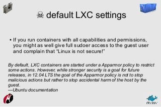 ☠ default LXC settings
●

If you run containers with all capabilities and permissions,
you might as well give full sudoer access to the guest user
and complain that “Linux is not secure!”

By default, LXC containers are started under a Apparmor policy to restrict
some actions. However, while stronger security is a goal for future
releases, in 12.04 LTS the goal of the Apparmor policy is not to stop
malicious actions but rather to stop accidental harm of the host by the
guest.
—Ubuntu documentation

 
