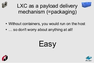 LXC as a payload delivery
mechanism (=packaging)
●

Without containers, you would run on the host

●

… so don't worry about anything at all!

Easy

 