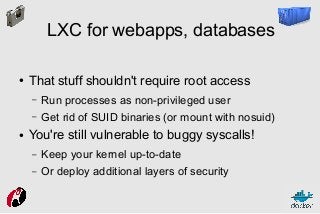 LXC for webapps, databases
●

That stuff shouldn't require root access
–
–

●

Run processes as non-privileged user
Get rid of SUID binaries (or mount with nosuid)

You're still vulnerable to buggy syscalls!
–

Keep your kernel up-to-date

–

Or deploy additional layers of security

 