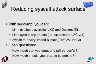 Reducing syscall attack surface
●

With seccomp, you can:
–
–

Limit syscall arguments (not exposed to LXC yet)

–
●

Limit available syscalls (LXC and Docker: ☑)
Switch to a very limited subset (ZeroVM, NaCl)

Open questions:
–

How much can you drop, and still be useful?

–

How much should you drop, to be secure?

 