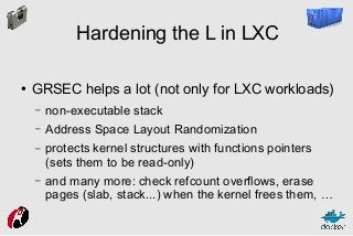 Hardening the L in LXC
●

GRSEC helps a lot (not only for LXC workloads)
–

non-executable stack

–

Address Space Layout Randomization

–

protects kernel structures with functions pointers
(sets them to be read-only)

–

and many more: check refcount overflows, erase
pages (slab, stack...) when the kernel frees them, …

 