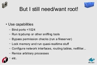 But I still need/want root!
●

Use capabilities
–

Bind ports <1024

–

Run tcpdump or other sniffing tools

–

Bypass permission checks (run a fileserver)

–

Lock memory and run quasi-realtime stuff

–

Configure network interfaces, routing tables, netfilter...

–

Renice arbitrary processes

–

etc.

 