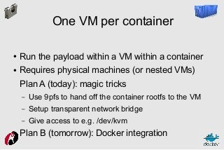 One VM per container
●

Run the payload within a VM within a container

●

Requires physical machines (or nested VMs)
Plan A (today): magic tricks
–
–

Setup transparent network bridge

–
●

Use 9pfs to hand off the container rootfs to the VM
Give access to e.g. /dev/kvm

Plan B (tomorrow): Docker integration

 