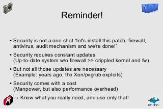 Reminder!
●

●

●

●

Security is not a one-shot “let's install this patch, firewall,
antivirus, audit mechanism and we're done!”
Security requires constant updates
(Up-to-date system w/o firewall >> crippled kernel and fw)
But not all those updates are necessary
(Example: years ago, the Xen/pvgrub exploits)
Security comes with a cost
(Manpower, but also performance overhead)
→ Know what you really need, and use only that!

 
