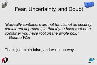 Fear, Uncertainty, and Doubt
“Basically containers are not functional as security
containers at present, in that if you have root on a
container you have root on the whole box.”
—Gentoo Wiki
That's just plain false, and we'll see why.

 