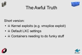 The Awful Truth
Short version:
●

☠ Kernel exploits (e.g. vmsplice exploit)

●

☠ Default LXC settings

●

☠ Containers needing to do funky stuff

 