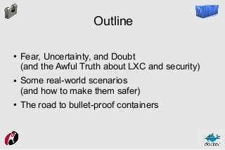 Outline
●

●

●

Fear, Uncertainty, and Doubt
(and the Awful Truth about LXC and security)
Some real-world scenarios
(and how to make them safer)
The road to bullet-proof containers

 