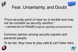 Fear, Uncertainty, and Doubt
“From security point of view lxc is terrible and may
not be consider as security solution.”
—someone on Reddit (original spelling and grammar)
Common opinion among security experts and
paranoid people.
To be fair, they have to play safe & can't take risks.

 