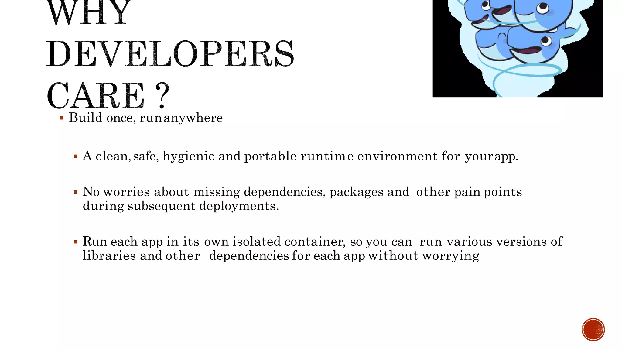  Build once, runanywhere
 A clean,safe, hygienic and portable runtime environment for yourapp.
 No worries about missing dependencies, packages and other pain points
during subsequent deployments.
 Run each app in its own isolated container, so you can run various versions of
libraries and other dependencies for each app without worrying
 