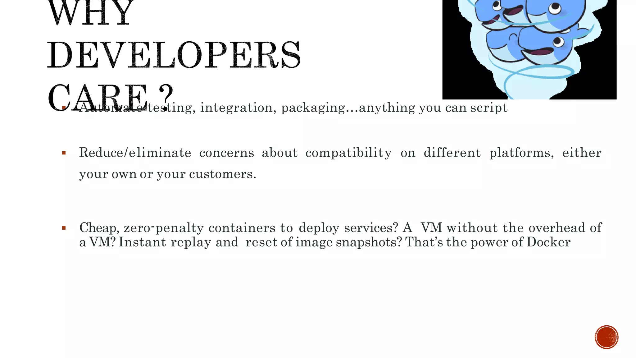  Automate testing, integration, packaging…anything you can script
 Reduce/eliminate concerns about compatibility on different platforms, either
your own or your customers.
 Cheap, zero-penalty containers to deploy services? A VM without the overhead of
a VM? Instant replay and reset of image snapshots? That’s the power of Docker
 