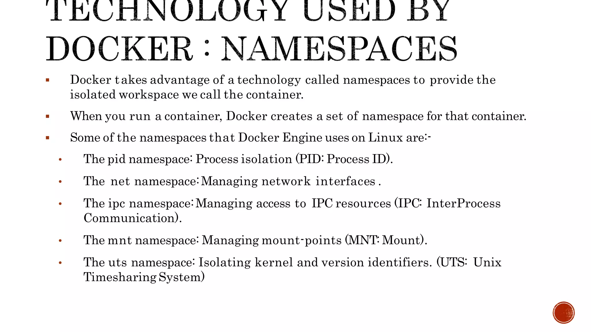  Docker takes advantage of a technology called namespaces to provide the
isolated workspace we call the container.
 When you run a container, Docker creates a set of namespace for that container.
 Some of the namespaces that Docker Engine uses on Linux are:-
• The pid namespace: Process isolation (PID: Process ID).
• The net namespace:Managing network interfaces .
• The ipc namespace:Managing access to IPC resources (IPC: InterProcess
Communication).
• The mnt namespace: Managing mount-points (MNT: Mount).
• The uts namespace: Isolating kernel and version identifiers. (UTS: Unix
Timesharing System)
 