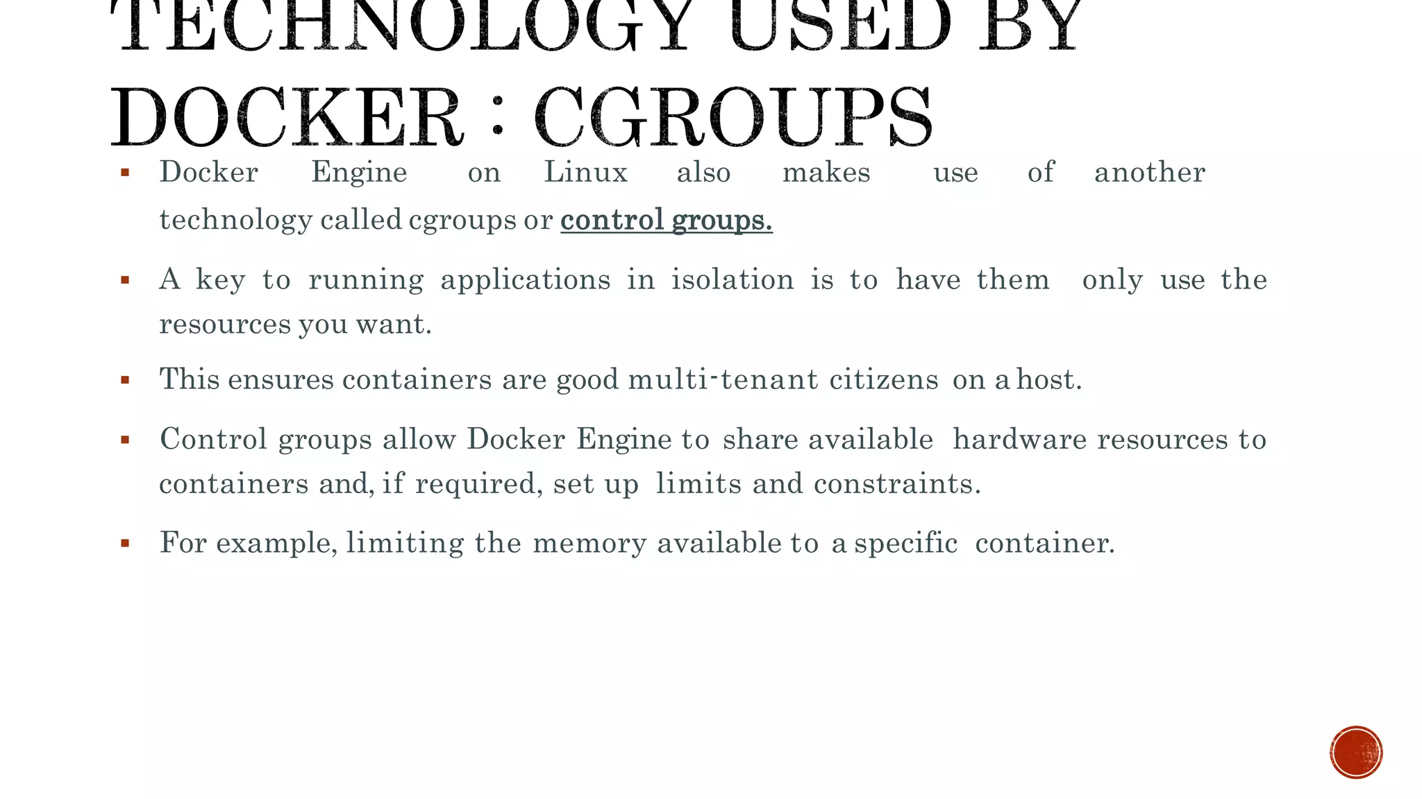  Docker Engine on Linux also makes use of another
technology called cgroups or control groups.
 A key to running applications in isolation is to have them only use the
resources you want.
 This ensures containers are good multi-tenant citizens on a host.
 Control groups allow Docker Engine to share available hardware resources to
containers and, if required, set up limits and constraints.
 For example, limiting the memory available to a specific container.
 