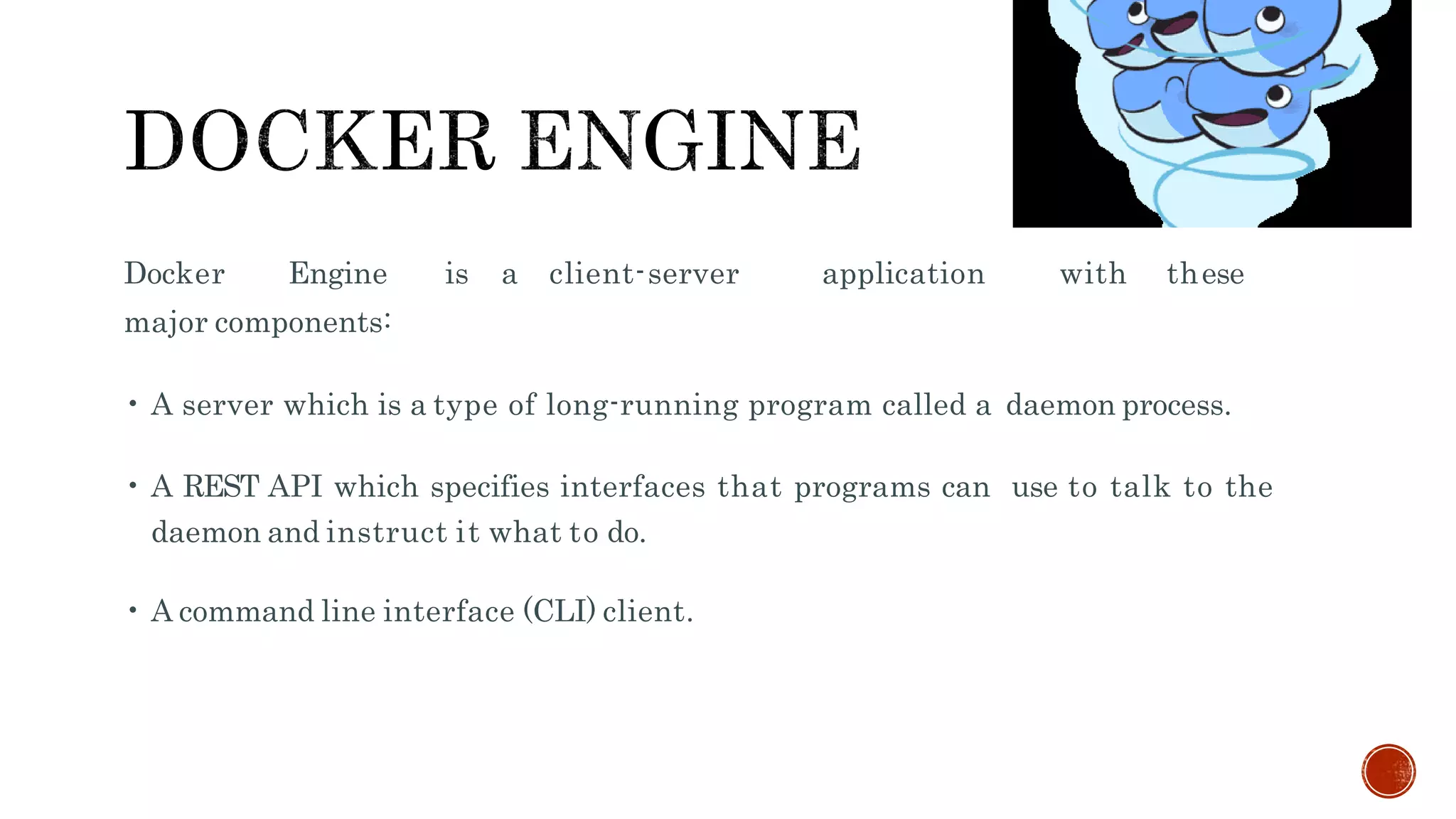 Docker Engine is a client-server application with these
major components:
• A server which is a type of long-running program called a daemon process.
• A REST API which specifies interfaces that programs can use to talk to the
daemon and instruct it what to do.
• A command line interface (CLI) client.
 