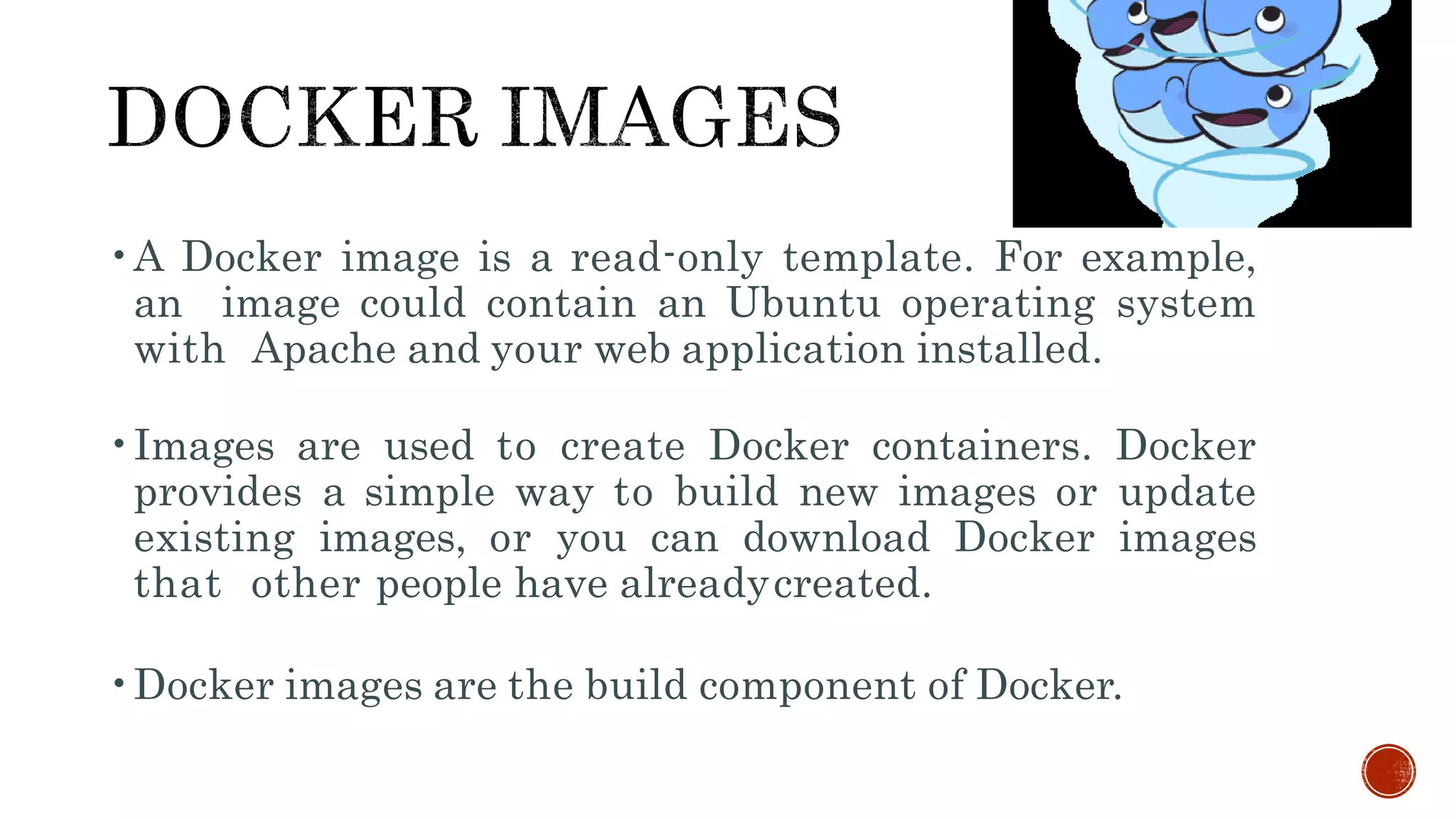 •A Docker image is a read-only template. For example,
an image could contain an Ubuntu operating system
with Apache and your web application installed.
•Images are used to create Docker containers. Docker
provides a simple way to build new images or update
existing images, or you can download Docker images
that other people have alreadycreated.
•Docker images are the build component of Docker.
 
